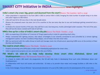 India's smart city craze: big, green and doomed from the start?(Source: The Guardian April 17, 2014)
 Urban population is expected to rise from 28% in 2001 to almost 36% in 2026, bringing the total number of people living in its cities
and urban regions to 590 million.
 India will need 20 to 30 new cities in the next decade alone.
 Dholera the proposed smart city loses 1cm of its coastline to the sea every day due to sea vast landscape getting converted into a
terrain .
 In Dholera for several months of the year, they will find a vast, low-lying area, mostly submerged under seawater. The rest of the year,
they will see the classic cracked-earth look of salt flats.
MNCs line up for a slice of India’s smart-city pie(Source: The Hindu October 1, 2014)
 MNC are expecting a $35-billion IoT (Internet of Things) opportunity in India for upcoming smart cities.
 Philips’ connected LED Lighting solution, that allows streetlights to be instantly connected to and controlled by a remote lighting
management system, has been installed at Naya Raipur, one of India’s first few smart cities.
 IBM has partnered with the Lodha Group to build and manage smart city infrastructure spanning 4,000 acres at the junction of Navi
Mumbai and Dombivali.
The road to smart cities(Source: The Hindu October 5, 2014)
 Graphics processing units (GPU) play a major role in developing applications for smart cities.
 India’s e-governance projects are very amenable to the use of GPUs.
PM Modi's US visit: US to help India develop three smart cities Allahabad, Ajmer and
Visakhapatnam(Source: The Economic Times Oct 1, 2014 )
 In a boost to India's 100 smart city programme, the US will help India in developing three such cities (Allahabad, Ajmer and
Visakhapatnam) .
 In collaboration with local civil society and authorities US help us to provide clean water and sewage facilities in 500 cities in the
country.
 In the Union Budget, Finance Minister had promised allocation of a sum of Rs.7,060 crore for the development of the smart cities.
20
SMART CITY initiative in INDIA………… news highlights
….to be continued
 