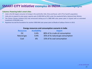 Columns: Powering India’s smart cities
 India is the 4th largest consumer of energy in the world after USA, China and Russia with 17% of world’s population.
 India aims to expand its solar power capacity upto 22,000 MW by 2022 under the Jawaharlal Nehru National Solar Mission.
 The Clinton Climate Initiative (CCI) had announced setting up of a 3000 MW solar power plant in Gujarat with an estimated
investment of R50,000 crore .
 Rajasthan has laid the foundation for another 3000 MW solar power plant at Bhadla of Jodhpur District in 2013.
24
SMART CITY initiative examples in INDIA……news highlights
Energy resources and consumption scenario in India
Resources Availability Import
Oil 0.4% 80% of its crude oil consumption
Natural gas 0.4% 35% of its natural gas consumption
Coal 6% 15% of its coal consumption
….to be continued
 