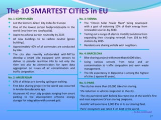 No. 1: COPENHAGEN
 Led the Siemens Green City Index for Europe
 One of the lowest carbon footprints/capita in the
world (less than two tons/capita).
 Aspire to achieve carbon neutrality by 2025
 All new buildings to be carbon neutral (green
building ).
 Approximately 40% of all commutes are conducted
by bike.
 The city also recently collaborated with MIT to
develop a smart bike equipped with sensors to
deliver to provide real-time info to not only the
rider but also to administrators for open data
aggregation on issues of air contamination and
traffic congestion.
27
No. 2: AMSTERDAM
 67% of all trips are done by cycling or walking.
 First bike sharing project in the world was occurred
in Amsterdam decades ago.
 At present 40 smart city projects ranging from smart
parking to the development of home energy
storage for integration with a smart grid.
No. 3: VIENNA
 The “Citizen Solar Power Plant“ being developed
with a goal of obtaining 50% of their energy from
renewable sources by 2030.
 Testing out a range of electric mobility solutions from
expanding their charging network from 103 to 440
stations by 2015.
 Residents are sharing vehicle with neighbors.
….to be continued
The 10 SMARTEST CITIES in EU
No. 4: BARCELONA
 Bike-sharing project with more than 6,000 bikes.
 Using various sensors from noise and air
contamination to traffic congestion and even waste
management.
 The life expectancy in Barcelona is among the highest
of cities ( approx 83 years).
No. 5: PARIS
•The city has more than 20,000 bikes for sharing.
•5% reduction in vehicle congestion in the city.
•The city partnered with Bolloré to create one of the world’s first
and most expansive EV car sharing programs.
•Autolib’ will soon have 3,000 EVs in its car sharing fleet.
•Paris’ ecosystem was rated 11th best in the world.
 