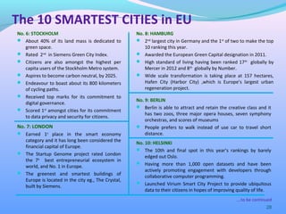 28
No. 6: STOCKHOLM
 About 40% of its land mass is dedicated to
green space.
 Rated 2nd
in Siemens Green City Index.
 Citizens are also amongst the highest per
capita users of the Stockholm Metro system.
 Aspires to become carbon neutral, by 2025.
 Endeavour to boast about its 800 kilometers
of cycling paths.
 Received top marks for its commitment to
digital governance.
 Scored 1st
amongst cities for its commitment
to data privacy and security for citizens.
The 10 SMARTEST CITIES in EU
….to be continued
No. 7: LONDON
 Earned 1st
place in the smart economy
category and it has long been considered the
financial capital of Europe.
 The Startup Genome project rated London
the 7th
best entrepreneurial ecosystem in
world, and No. 1 in Europe.
 The greenest and smartest buildings of
Europe is located in the city eg., The Crystal,
built by Siemens.
No. 8: HAMBURG
 2nd
largest city in Germany and the 1st
of two to make the top
10 ranking this year.
 Awarded the European Green Capital designation in 2011.
 High standard of living having been ranked 17th
globally by
Mercer in 2012 and 8th
globally by Number.
 Wide scale transformation is taking place at 157 hectares,
Hafen City (Harbor City) ,which is Europe’s largest urban
regeneration project.
No. 9: BERLIN
 Berlin is able to attract and retain the creative class and it
has two zoos, three major opera houses, seven symphony
orchestras, and scores of museums
 People prefers to walk instead of use car to travel short
distance.
No. 10: HELSINKI
 The 10th and final spot in this year’s rankings by barely
edged out Oslo.
 Having more than 1,000 open datasets and have been
actively promoting engagement with developers through
collaborative computer programming.
 Launched Virium Smart City Project to provide ubiquitous
data to their citizens in hopes of improving quality of life.
 