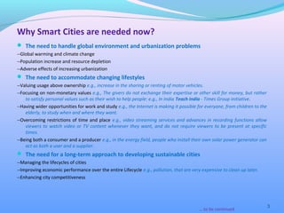  The need to handle global environment and urbanization problems
--Global warming and climate change
--Population increase and resource depletion
--Adverse effects of increasing urbanization
 The need to accommodate changing lifestyles
--Valuing usage above ownership e.g., increase in the sharing or renting of motor vehicles.
--Focusing on non-monetary values e.g., The givers do not exchange their expertise or other skill for money, but rather
to satisfy personal values such as their wish to help people: e.g., In India Teach India - Times Group initiative.
--Having wider opportunities for work and study e.g., the Internet is making it possible for everyone, from children to the
elderly, to study when and where they want.
--Overcoming restrictions of time and place e.g., video streaming services and advances in recording functions allow
viewers to watch video or TV content whenever they want, and do not require viewers to be present at specific
times.
--Being both a consumer and a producer e.g., in the energy field, people who install their own solar power generator can
act as both a user and a supplier.
 The need for a long-term approach to developing sustainable cities
--Managing the lifecycles of cities
--Improving economic performance over the entire Lifecycle e.g., pollution, that are very expensive to clean up later.
--Enhancing city competitiveness
3
Why Smart Cities are needed now?
….to be continued
 