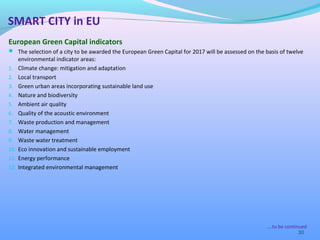 European Green Capital indicators
 The selection of a city to be awarded the European Green Capital for 2017 will be assessed on the basis of twelve
environmental indicator areas:
1. Climate change: mitigation and adaptation
2. Local transport
3. Green urban areas incorporating sustainable land use
4. Nature and biodiversity
5. Ambient air quality
6. Quality of the acoustic environment
7. Waste production and management
8. Water management
9. Waste water treatment
10. Eco innovation and sustainable employment
11. Energy performance
12. Integrated environmental management
30
SMART CITY in EU
….to be continued
 