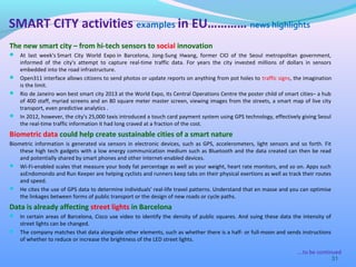 The new smart city – from hi-tech sensors to social innovation
 At last week's Smart City World Expo in Barcelona, Jong-Sung Hwang, former CIO of the Seoul metropolitan government,
informed of the city's attempt to capture real-time traffic data. For years the city invested millions of dollars in sensors
embedded into the road infrastructure.
 Open311 interface allows citizens to send photos or update reports on anything from pot holes to traffic signs, the imagination
is the limit.
 Rio de Janeiro won best smart city 2013 at the World Expo, its Central Operations Centre the poster child of smart cities– a hub
of 400 staff, myriad screens and an 80 square meter master screen, viewing images from the streets, a smart map of live city
transport, even predictive analytics .
 In 2012, however, the city's 25,000 taxis introduced a touch card payment system using GPS technology, effectively giving Seoul
the real-time traffic information it had long craved at a fraction of the cost.
Biometric data could help create sustainable cities of a smart nature
Biometric information is generated via sensors in electronic devices, such as GPS, accelerometers, light sensors and so forth. Fit
these high tech gadgets with a low energy communication medium such as Bluetooth and the data created can then be read
and potentially shared by smart phones and other internet-enabled devices.
 Wi-Fi-enabled scales that measure your body fat percentage as well as your weight, heart rate monitors, and so on. Apps such
asEndomondo and Run Keeper are helping cyclists and runners keep tabs on their physical exertions as well as track their routes
and speed.
 He cites the use of GPS data to determine individuals' real-life travel patterns. Understand that en masse and you can optimise
the linkages between forms of public transport or the design of new roads or cycle paths.
Data is already affecting street lights in Barcelona
 In certain areas of Barcelona, Cisco use video to identify the density of public squares. And suing these data the intensity of
street lights can be changed.
 The company matches that data alongside other elements, such as whether there is a half- or full-moon and sends instructions
of whether to reduce or increase the brightness of the LED street lights.
31
SMART CITY activities examples in EU………… news highlights
….to be continued
 