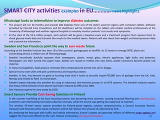 Mississippi looks to telemedicine to improve diabetes outcomes
 The project will run 18 months and provide 200 diabetics from one of the state’s poorest regions with computer tablets. Software
provided by Intel-GE Care Innovations and GE Healthcare will be installed on the tablets and enable medical professionals at the
University of Mississippi and another regional hospital to remotely monitor patients’ test results and symptoms.
 At the start of the $1.6 million project, each patient will be given a baseline exam and a treatment program that requires them to
check glucose levels daily and transmit the results to the medical teams. Patients will also check their weight and blood pressure daily
and transmit the information.
Sweden and San Francisco point the way to zero waste future
According to the Swedish Institute less than 1% of the country's garbage goes to landfills. Its 32 waste-to-energy (WTE) plants are
incinerating almost 2 million tons of filtered garbage.
 Swedish households dutifully separate their newspapers, plastic, metal, glass, electric appliances, light bulbs and batteries.
Newspapers are then turned into paper mass, bottles are reused or melted into new items, plastic containers become plastic raw
material.
 In many municipalities, food waste is removed, then composted and turned into soil or biogas.
 Special trucks roam cities and pick up electronics and hazardous waste.
 Sweden, in fact, has become so good at burning trash that it looks to annually import700,000 tons of garbage from the UK, Italy,
Norway and Ireland to feed its incinerators.
 Sweden largely sidesteps this problem by using an advanced, low-emission process in its WTE systems. The Swedish institute reports
that heavy metal emissions from plants have been reduced by 99% since 1985.
 San Francisco aspires for zero waste by 2020.
Smart Sensors Provide Cost-Saving Solutions in Finland
 In the summer overfilling at the local recycling stations was becoming more common, causing increased littering and cleaning costs.
Customers were demanding increased collection intervals, while the service was getting too expensive to maintain.
 The wireless fill-level sensor system provided by Finland-based logistics solution company Enevo, a Council Associate Partner,
measures and forecasts when waste containers will be full. Reduce the amount of collections by 51%.
 By combining the forecasts with traffic and vehicle information, Enevo’s system can generate millions of different route options and
suggest the most cost-efficient to the user. Reduce unnecessary driving and emissions. 32
SMART CITY activities examples in EU………… news highlights
….to be continued
 
