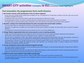 Five innovative city programmes from north America
1. San Francisco: Sensors under parking spots in the city reduce congestion
 Sensors have been installed beneath parking spots throughout the city. The Department of Transportation computers track open spots and set prices
according to availability and turnover.
 A mobile phone app is also used to direct drivers to open spots and allows them to refill meters remotely.
 By expanding payment options, the number of parking citations has markedly decreased. Environmental benefits are also evident.
 The program reduces circling and double parking, cutting down on the noise, pollution and frustration that accompany traffic congestion.
2. Memphis: Looking at the relationship between the police and people with mental health conditions
 Crisis intervention teams are responsible for interactions at each stage of the policing process.
 Dispatchers are taught how to recognize calls from people with mental health conditions and deploy only those officers who are trained to recognize
symptoms.
 This programme has reduced mental health issues led to injuries from 35 to 7 out of every 100,000 cases.
3. Chicago: Mentor programmed invites low-income parents to serve as teaching assistants
 Chicago's parent mentor programmed invites foreign-born and low-income parents to serve as teaching assistants in elementary school classrooms.
 Parent mentors receive workforce experience and language training, in addition to a modest regular salary.
 They also serve as ambassadors to their school district, organizing after-school community learning centers that offer adult education, tutoring and
childcare. Over 2,000 parent mentors have graduated from the programmed, with 80% going on to jobs or further education.
 The programmed is featured in 41 Chicago schools with 20 more located throughout Illinois and the United States. For these parents, the programmed
rigorous interview process, language and leadership training, work experience, and networking provide a necessary stepping stone to full-time
employment and integration into their community.
4. Toronto: Employment scheme helps educated immigrants find jobs
 The Toronto regional immigrant employment council assembled a group of local employers, community-based organizations and government officials to
help highly educated immigrants find jobs.
 Three- to six-month paid internships offer work experience for highly skilled immigrants, while introducing them to mentors and networking opportunities.
 Bridge loans help them finance necessary licensing exams and training courses.
5. California: Smart waste collection helps bridge inequality gaps
 The Smart Riverside facility in Riverside, California, collects reusable "waste" and converts it into hands-on education tools.
 The programmed finances itself, using sales of non-salvageable materials to cover their extensive activities. So far, the Smart Riverside programmed has
served over 5,000 households.
33
SMART CITY activities examples in EU………… news highlights
 