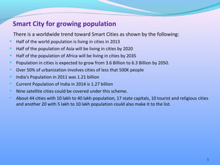 Smart City for growing population
There is a worldwide trend toward Smart Cities as shown by the following:
• Half of the world population is living in cities in 2013
• Half of the population of Asia will be living in cities by 2020
• Half of the population of Africa will be living in cities by 2035
• Population in cities is expected to grow from 3.6 Billion to 6.3 Billion by 2050.
• Over 50% of urbanization involves cities of less that 500K people
• India's Population in 2011 was 1.21 billion
• Current Population of India in 2014 is 1.27 billion
• Nine satellite cities could be covered under this scheme.
• About 44 cities with 10 lakh to 40 lakh population, 17 state capitals, 10 tourist and religious cities
and another 20 with 5 lakh to 10 lakh population could also make it to the list.
5
 