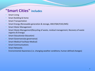 "Smart Cities" includes
• Smart Living
• Smart Building & Home
• Smart Transportation
• Smart Energy (Renewable generation & storage, AMI,PQM,PLM,OMS)
• Smart Water Management
• Smart Waste Management(Recycling of waste, residual management, Recovery of waste
organics & Energy)
• Smart Education(e-Education)
• Smart Governance(e-governance)
• Smart Medical Facility(e-Medical)
• Smart Communications
• Smart Networks
• Environmental Awareness (i.e. changing weather conditions; human defined changes)
6
 