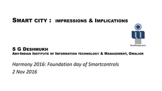 SMART CITY : IMPRESSIONS & IMPLICATIONS
S G DESHMUKH
ABV-INDIAN INSTITUTE OF INFORMATION TECHNOLOGY & MANAGEMENT, GWALIOR
Harmony 2016: Foundation day of Smartcontrols
2 Nov 2016
 