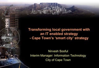 Transforming local government with
       an IT enabled strategy
 - Cape Town’s ‘smart city’ strategy


              Nirvesh Sooful
 Interim Manager: Information Technology
            City of Cape Town