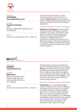 10
Company
BISMART
www.bismart.com
Stand
Government of Catalonia D413 - Stand 01
Contact
Marta Isern
BDM & Corporate Social
Responsibility Manager
marta.isern@bismart.com
931 786 880
We help decision making by transforming
data into knowledge through AI and Analytics.
Bismart empowers cities to disclose insights
by delivering innovative Big Data solutions
that can help them lead safer and healthier
lives, enriched by high-quality education. We
help administrations be more intelligent, more
productive, and more confident and thus
make the best decisions.
Description of services / products / technologies:
Folksonomy is a next-generation tagging
system that allows you to mine your data sets
and gives you the information you’re looking
for instantly. Folksonomy applies intelligent
tags to your structured or unstructured data
files, so you can get immediate answers to
any query. It finds repetitions in your databases
and identifies what is important to tag, creating
easy searching paths. It’s ideal for projects
that work with content repositories, text
documents, video, audio, and images.
Company
APP&TOWN
www.appandtown.com
Contact
Faustino Cuadrado
CEO
faustino.cuadrado@massfactory.com
679 996 829
Founded with the mission to create
innovative products that add value to
Society. Mass Factory develop systems
based on Mobile App with geolocation and
cloud computing. Products are branded
App&Town.
Description of services / products / technologies:
App&Town Compagnon is the Assisted
Transport System for people living with
disabilities or memory dysfunctions, that
allows to safely travel by regular public
transport through a precise guidance
provided by a Mobile App and a
continuous monitoring of the user from a
Web App hosted in the Cloud. App&Town
Compagnon fulfils the Smart City Concept
of using technology to improve the quality
of life of citizens.
Stand
Government of Catalonia D413 - Stand 15
 