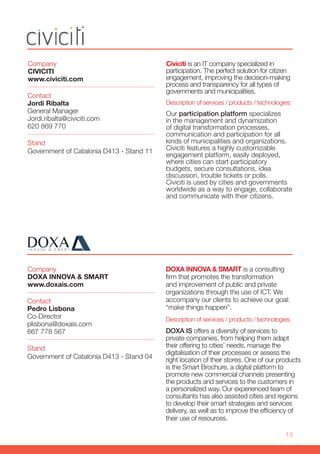 13
Company
CIVICITI
www.civiciti.com
Stand
Government of Catalonia D413 - Stand 11
Contact
Jordi Ribalta
General Manager
Jordi.ribalta@civiciti.com
620 869 770
Civiciti is an IT company specialized in
participation. The perfect solution for citizen
engagement, improving the decision-making
process and transparency for all types of
governments and municipalities.
Description of services / products / technologies:
Our participation platform specializes
in the management and dynamization
of digital transformation processes,
communication and participation for all
kinds of municipalities and organizations.
Civiciti features a highly customizable
engagement platform, easily deployed,
where cities can start participatory
budgets, secure consultations, idea
discussion, trouble tickets or polls.
Civiciti is used by cities and governments
worldwide as a way to engage, collaborate
and communicate with their citizens.
Company
DOXA INNOVA & SMART
www.doxais.com
Stand
Government of Catalonia D413 - Stand 04
Contact
Pedro Lisbona
Co-Director
plisbona@doxais.com
667 778 567
DOXA INNOVA & SMART is a consulting
firm that promotes the transformation
and improvement of public and private
organizations through the use of ICT. We
accompany our clients to achieve our goal:
“make things happen”.
Description of services / products / technologies:
DOXA IS offers a diversity of services to
private companies, from helping them adapt
their offering to cities’ needs, manage the
digitalisation of their processes or assess the
right location of their stores. One of our products
is the Smart Brochure, a digital platform to
promote new commercial channels presenting
the products and services to the customers in
a personalized way. Our experienced team of
consultants has also assisted cities and regions
to develop their smart strategies and services
delivery, as well as to improve the efficiency of
their use of resources.
 