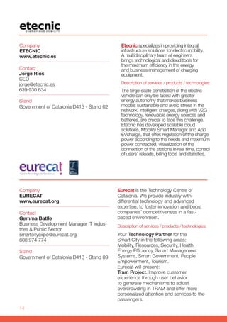 14
Company
EURECAT
www.eurecat.org
Stand
Government of Catalonia D413 - Stand 09
Contact
Gemma Batlle
Business Development Manager IT Indus-
tries & Public Sector
smartcityexpo@eurecat.org
608 974 774
Eurecat is the Technology Centre of
Catalonia. We provide industry with
differential technology and advanced
expertise, to foster innovation and boost
companies’ competitiveness in a fast-
paced environment.
Description of services / products / technologies:
Your Technology Partner for the
Smart City in the following areas:
Mobility, Resources, Security, Health,
Energy Efficiency, Smart Management
Systems, Smart Government, People
Empowerment, Tourism.
Eurecat will present:
Tram Project. Improve customer
experience through user behavior
to generate mechanisms to adjust
overcrowding in TRAM and offer more
personalized attention and services to the
passengers.
Company
ETECNIC
www.etecnic.es
Stand
Government of Catalonia D413 - Stand 02
Contact
Jorge Ríos
CEO
jorge@etecnic.es
639 930 634
Etecnic specializes in providing integral
infrastructure solutions for electric mobility.
A multidisciplinary team of engineers
brings technological and cloud tools for
the maximum efficiency in the energy
and business management of charging
equipment.
Description of services / products / technologies:
The large-scale penetration of the electric
vehicle can only be faced with greater
energy autonomy that makes business
models sustainable and avoid stress in the
network. Intelligent charges, along with V2G
technology, renewable energy sources and
batteries, are crucial to face this challenge.
Etecnic has developed scalable cloud
solutions, Mobility Smart Manager and App
EVcharge, that offer: regulation of the charge
power according to the needs and maximum
power contracted, visualization of the
connection of the stations in real time, control
of users’ reloads, billing tools and statistics.
 