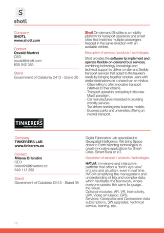 18
Company
SHOTL
www.shotl.com
Stand
Government of Catalonia D413 - Stand 20
Contact
Osvald Martret
CEO
osvald@shotl.com
605 942 383
Shotl On-demand Shuttles is a mobility
platform for transport operators and smart
cities that matches multiple passengers
headed in the same direction with an
available vehicle.
Description of services / products / technologies:
Shotl provides the software to implement and
operate flexible on-demand bus services,
combining technology, knowledge and
technical support to deliver on-demand flexible
transport services that adapt to the traveler’s
needs by bringing together random users with
similar destinations on a shared van or minibus.
-- Cities willing to offer innovative transport
initiatives to their citizens.
-- Transport operators competing in the new
MaaS paradigm.
-- Car manufacturers interested in providing
mobility services.
-- Taxi drivers seeking new business models.
-- Business parks and universities offering an
internal transport.
Company
TINKERERS LAB
www.tinkerers.cc
Stand
Government of Catalonia D413 - Stand 05
Contact
Milena Orlandini
CEO
orlandini@tinkerers.cc
649 113 292
Digital Fabrication Lab specialized in
Geospatial Intelligence. We bring Space
down to Earth blending technologies to
create innovative applications for Smart
Cities, Smart Rural or IoT.
Description of services / products / technologies:
HAToM, immersive and interactive
platform that offers a “bird’s eye view”
of a site and situation, even in real time.
HAToM simplifying the management and
understanding of big and complex data,
which facilitates the teamwork, where
everyone speaks the same language,
the visual.
Optional modules: AR, VR, Interactivity,
UAV, Video simulation, GPS.
Services: Geospatial and Geolocation data
subscriptions, SW upgrades, technical
service, training, etc.
 