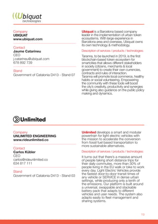 19
Company
UBIQUAT
www.ubiquat.com
Stand
Government of Catalonia D413 - Stand 07
Contact
Jaume Catarineu
CEO
j.catarineu@ubiquat.com
678 892 739
Ubiquat is a Barcelona based company
leader in the implementation of urban token
ecosystems. With large experience in
Barcelona area and overseas, Ubiquat owns
its own technology & methodology.
Description of services / products / technologies:
Taranna, to be launched in 2019, is the first
blockchain-based token ecosystem for
smartcities that allows different stakeholders
in society (citizens, merchants & local
government) to create their own currencies,
contracts and rules of interaction.
Taranna will promote local commerce, healthy
habits or social volunteering. Empowering
the community with these tools will boost
the city’s creativity, productivity and synergies
while giving also guidance on the public policy
making and dynamics.
Company
UNLIMITED ENGINEERING
www.rideunlimited.co
Stand
Government of Catalonia D413 - Stand 03
Contact
Carlos Kübler
CEO
carlos@rideunlimited.co
634 817 111
Unlimited develops a smart and modular
powertrain for light electric vehicles with
the mission to accelerate the conversion
from fossil fuel based transportation to
more sustainable alternatives.
Description of services / products / technologies:
It turns out that there’s a massive amount
of people taking short distance trips for
their daily commutes, more than 30% of
people living in the EU walk or bike to work
every day. Light Electric Vehicles provide
the fastest door-to-door transit times of
any vehicle or SERVICE in dense urban
settings, while producing only a tenth of
the emissions. Our platform is built around
a universal, swappable and stackable
battery pack that adapts to different
vehicles and user needs. The system also
adapts easily to fleet management and
sharing systems.
 