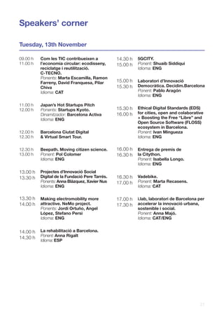 21
Tuesday, 13th November
Speakers’ corner
09.00 h
11.00 h
11.00 h
12.00 h
12.00 h
12.30 h
12.30 h
13.00 h
13.00 h
13.30 h
13.30 h
14.00 h
14.00 h
14.30 h
Com les TIC contribueixen a
l’economia circular: ecodisseny,
reciclatge i reutilització.
C-TECNO.
Ponents: Marta Escamilla, Ramon
Farreny, David Franquesa, Pilar
Chiva
Idioma: CAT
Japan’s Hot Startups Pitch
Ponents: Startups Kyoto.
Dinamitzador: Barcelona Activa
Idioma: ENG
Barcelona Ciutat Digital
& Virtual Smart Tour.
Beepath. Moving citizen science.
Ponent: Pol Colomer
Idioma: ENG
Projectes d’Innovació Social
Digital de la Fundació Pere Tarrés.
Ponents: Anna Blázquez, Xavier Nus
Idioma: ENG
Making electromobility more
attractive. NeMo project.
Ponents: Jordi Ortuño, Angel
López, Stefano Persi
Idioma: ENG
La rehabilitació a Barcelona.
Ponent: Anna Rigalt
Idioma: ESP
14.30 h
15.00 h
15.00 h
15.30 h
15.30 h
16.00 h
16.00 h
16.30 h
16.30 h
17.00 h
17.00 h
17.30 h
5GCITY.
Ponent: Shuaib Siddiqui
Idioma: ENG
Laboratori d’Innovació
Democràtica. Decidim.Barcelona
Ponent: Pablo Aragón
Idioma: ENG
Ethical Digital Standards (EDS)
for cities, open and colaborative
+ Boosting the Free “Libre” and
Open Source Software (FLOSS)
ecosystem in Barcelona.
Ponent: Ivan Mingueza
Idioma: ENG
Entrega de premis de
la Citython.
Ponent: Isabella Longo.
Idioma: ENG
Vadebike.
Ponent: Marta Recasens.
Idioma: CAT
i.lab, laboratori de Barcelona per
accelerar la innovació urbana,
sostenible i social.
Ponent: Anna Majó.
Idioma: CAT/ENG
 
