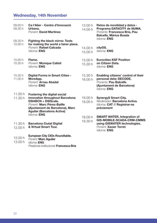 22
09.00 h
09.30 h
09.30 h
10.00 h
10.00 h
10.30 h
10.30 h
11.00 h
11.00 h
11.30 h
11.30 h
12.00 h
12.00 h
13.00 h
13.00 h
14.00 h
14.00 h
15.00 h
15.00 h
15.30 h
15.30 h
16.00 h
16.00 h
18.00 h
18.00 h
18.30 h
Wednesday, 14th November
Ca l’Alier - Centre d’Innovació
Urbana.
Ponent: David Martínez
Fighting the black mirror. Tools
for making the world a fairer place.
Ponent: Rafael Calcada
Idioma: ENG
Flame.
Ponent: Monique Calisti
Idioma: ENG
Digital Forms in Smart Cities -
MoreApp.
Ponent: Arnau Abadal
Idioma: ENG
Fostering the digital social
innovation throughout Barcelona:
DSI4BCN + DSIScale.
Ponent: Marc Pérez-Batlle
(Ajuntament de Barcelona), Marc
Aguilar (Barcelona Activa)
Idioma: ENG
Barcelona Ciutat Digital
& Virtual Smart Tour.	
	
European City CIOs Roundtable.
Ponent: Marc Aguilar
Idioma: ENG
Presència institucional: Francesca Bria
Retos de movilidad y datos -
Programa DATACITY de NUMA.
Ponents: Francesca Bria, Pau
Balcells, Màrius Boada
Idioma: ENG
cityOS.
Idioma: ENG
Eurocities KSF Position
on Citizen Data.
Idioma: ENG
Enabling citizens’ control of their
personal data: DECODE.
Ponents: Pau Balcells
(Ajuntament de Barcelona)
Idioma: ENG
SynergyS Smart City.
Moderador: Barcelona Activa.
Idioma: CAT // Registrar-se
prèviament
SMART WATER. Integration of
GIS-MOBILE-SCADA-CRM-CMMS
using GISWATER technologies.
Ponent: Xavier Torret
Idioma: ENG
 