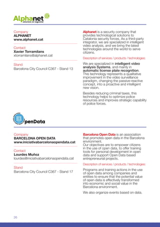26
Alphanet is a security company that
provides technological solutions to
Catalonia security forces. As a third-party
integrator, we are specialized in intelligent
video analysis, and we bring the latest
technologies around the world to serve
citizens.
Description of services / products / technologies:
We are specialized in intelligent video
analysis Systems, and mainly in
automatic license plate recognition.
This technology represents a qualitative
improvement in the video surveillance
paradigm, changing the passive-reactive
concept, into a proactive and intelligent
new vision.
Besides reducing criminal taxes, this
technology helps to optimize police
resources and improves strategic capability
of police forces.
Company
ALPHANET
www.alphanet.cat
Stand
Barcelona City Council C367 - Stand 13
Contact
Xavier Torramilans
xtorramilans@alphanet.cat
Company
BARCELONA OPEN DATA
www.iniciativabarcelonaopendata.cat
Stand
Barcelona City Council C367 - Stand 17
Contact
Lourdes Muñoz
lourdes@iniciativabarcelonaopendata.cat
Barcelona Open Data is an association
that promotes open data in the Barcelona
environment.
Our objectives are to empower citizens
in the use of open data, to offer training
tools for personal development in open
data and support Open Data based
entrepreneurial projects.
Description of services / products / technologies:
Programs and training actions in the use
of open data among companies and
entities to ensure that the potential value
of open data is effectively transformed
into economic and social value in the
Barcelona environment.
We also organize events based on data.
 
