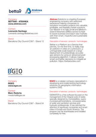 27
Company
BGEO
www.bgeo.es
Stand
Barcelona City Council C367 - Stand 04
Contact
Marc Redorta
mredorta@bgeo.es
BGEO is a catalan company specialized in
developing and implementing technology
solutions on geographic information
systems (GIS).
Description of services / products / technologies:
GISWATER is a free software focused on the
management of the integral cycle of water,
specially designed by municipalities, supra-
municipal administrations, concessionaires
of water and sanitation services and
hydraulic professionals. It has catched the
attention of significant companies and smart
cities in Europe and South America. The
program can be downloaded and installed
completely for free.
Company
BETTAIR - ATEKNEA
www.ateknea.com
Stand
Barcelona City Council C367 - Stand 12
Contact
Leonardo Santiago
Leonardo.santiago@ateknea.com
Ateknea Solutions is a leading European
engineering company with extensive
experience helping companies to
transform innovation projects into valuable,
profitable, and feasible market solutions.
Our Mission is to help Small and Medium-
sized Enterprises (SMEs) across Europe
to boost business and reach new markets
with their smart, impactful and sustainable
solutions.
Description of services / products / technologies:
Bettair is a Platform as a Service that
permits, for the first time, to really map
air pollution in cities on a previouS.L.y
unimaginable scale based on a large
deployment of outstandingly accurate
gas sensors by using an advanced post-
processing algorithm. It allows making
smart and better decisions to mitigate air
pollution. https://bettairscities.com
 