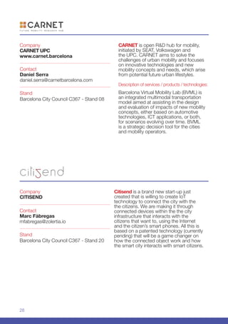 28
Citisend is a brand new start-up just
created that is willing to create IoT
technology to connect the city with the
the citizens. We are making it through
connected devices within the the city
infrastructure that interacts with the
citizens that want to, using the Internet
and the citizen’s smart phones. All this is
based on a patented technology (currently
pending) that will be a game changer on
how the connected object work and how
the smart city interacts with smart citizens.
Company
CITISEND
Stand
Barcelona City Council C367 - Stand 20
Contact
Marc Fàbregas
mfabregas@zolertia.io
Company
CARNET UPC
www.carnet.barcelona
Stand
Barcelona City Council C367 - Stand 08
Contact
Daniel Serra
daniel.serra@carnetbarcelona.com
CARNET is open R&D hub for mobility,
initiated by SEAT, Volkswagen and
the UPC. CARNET aims to solve the
challenges of urban mobility and focuses
on innovative technologies and new
mobility concepts and needs, which arise
from potential future urban lifestyles.
Description of services / products / technologies:
Barcelona Virtual Mobility Lab (BVML) is
an integrated multimodal transportation
model aimed at assisting in the design
and evaluation of impacts of new mobility
concepts, either based on automotive
technologies, ICT applications, or both,
for scenarios evolving over time. BVML
is a strategic decision tool for the cities
and mobility operators.
 
