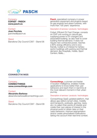29
Company
CONNECTHINGS
www.connecthings.com
Stand
Barcelona City Council C367 - Stand 09
Contact
Alexandra Barbosa
alexandra.barbosa@connecthings.com
Connecthings, a pioneer and leader
in location intelligence, enables mobile
applications to know better their user
behaviors and reach them in real time at
the most relevant moment in their urban
journey.
Description of services / products / technologies:
Connecthings SaaS updated platform, that
allows app editors (smart cities, mobility
and transports, podcasts, gaming, news,
etc.) to select their points of interest and
create their own places of interest in the
physical world to obtain data on their
users behaviors, improve segmentation
and/or create personalised notifications
taking into account their real-time context.
Company
COFAST - PASCH
www.pasch.es
Stand
Barcelona City Council C367 - Stand 06
Contact
Joan Perchés
jperches@pasch.es
Pasch, specialized company in power
generation equipment and projects based
on gas engines and steam turbines, with
more than 100 years’ experience.
Description of services / products / technologies:
Cofast: Efficient EV Fast Charger, consists
on CHP unit running on natural gas,
supplying power to EV chargers and
associated building, as also heat to cover
building thermal demand. It does not
require new contracted power, reaches
a 90% energy efficiency and is eco-
friendly. Cofast is of interest for tertiary
sector buildings with parking and thermal
demand, like Hospitals, Hotels, Sport
Centers, Malls...
 