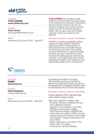 30
Company
EMSER
www.emser.es
Stand
Barcelona City Council C367 - Stand 05
Contact
Rafael Madueño
rmadueno@emser.es
Engineering committed to innovation,
with extensive experience in the fields of
telecommunication and industry, as well as in
the development of integration software, within
the framework of the IoT/Smart Cities sphere.
Description of services / products / technologies:
Passive optical lan (POL) uses fiber-optic
cable instead of legacy copper.
Fiber-optic outperforms legacy LAN:
-- Simplicity: Reduce complexity with just
one multiservice network.
-- Capacity. From 2.5Gbps in each fiber
(GPON), to symmetrical 10Gbps
(XGSPON) and 40Gbps (TWDM-PON).
-- Lower total cost: Upfront CAPEX savings,
reduced equipment footprint, lower power
consumption, cheaper maintenance and
lower OPEX.
-- Reach: Fiber reach up to 20km vs the
limited 100m for copper.
-- Future-proof: +50 years lifespan.
Company
CTRL4 ENVIRO
www.ctrl4enviro.com
Stand
Barcelona City Council C367 - Stand 07
Contact
Anton Gomà
anton.goma@ctrl4enviro.com
CTRL4 ENVIRO an innovative image
analytics and automation company based
in the Autonomous University of Barcelona
and we provide solutions that can do
real time analytics of any type of camera
images (i.e) CCTV, thermal, infrared or
stereo. We can also work with existing
cameras making our solutions cost
effective.
Description of services / products / technologies:
ParkfloV is a parking availability system
based on image analyse intended to
parking lots and on-street parking. It
measures the flow of vehicles through
the entrances and exits of the parking
and also determines occupancy through
its bird’s eye view. It permits to control
hundreds of parking places with just two
cameras. It can detect also other events
regarding the safety of the vehicle or even
the painting quality of the marking lines.
 