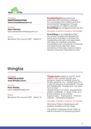 33
Company
SMARTDATASYSTEM
www.smartdatasystem.es
Stand
Barcelona City Council C367 - Stand 01
Contact
Adan Salcedo
adan.salcedo@smartdatasystem.es
SmartDataSystem provides local
authorities with everything necessary
for a successful town infrastructure and
environmental management through
our proprietary IoT platform and the
SmartVillage pre-configured smart city kits.
Description of services / products / technologies:
SmartVillage is an integrated smart
city solution thought and designed for
towns and small cities. It removes the
complexities and high costs associated
with large city initiatives, providing
municipalities with a broad set of products
and services that help them keep
ownership of their data, improve citizens
services, and lower maintenance costs.
Company
THINGTIA.CLOUD
www.thingtia.cloud
Stand
Barcelona City Council C367 - Stand 18
Contact
Paco Robles
paco.robles@thingtia.com
Thingtia.cloud a ready-to-use IoT SaaS
platform that controls sensors and
actuators, based on sentilo© driven by
thingtia solutions, S.L., created early 2017,
a spin off company of opentrends- Choose
your flexible plan. Change when you need.
Try it for free!
Flexible freedom of choice. Increasing the
platform availability: on SaaS mode, on a
private instance or on premise.
Support plans - Training plans - Partners
network - Certification programs.
Description of services / products / technologies:
We’ll show Platform Dashboards with
analytics samples and Use cases.
The platform addresses Smart Cities as
well as Industrial 4.0 sensoring projects.
 