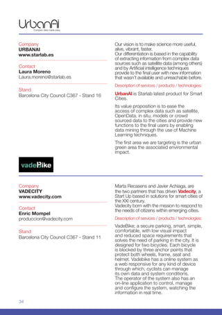 34
Company
VADECITY
www.vadecity.com
Stand
Barcelona City Council C367 - Stand 11
Contact
Enric Mompel
produccion@vadecity.com
Marta Recasens and Javier Achiaga, are
the two partners that has driven Vadecity, a
Start Up based in solutions for smart cities of
the XXI century.
Vadecity born with the mission to respond to
the needs of citizens within emerging cities.
Description of services / products / technologies:
VadeBike; a secure parking, smart, simple,
comfortable, with low visual impact
and reduced space requirements that
solves the need of parking in the city. It is
designed for two bicycles. Each bicycle
is blocked by three anchor points that
protect both wheels, frame, seat and
helmet. Vadebike has a online system as
a web responsive for any kind of device
through which, cyclists can manage
its own data and system conditions.
The operator of the system also has an
on-line application to control, manage
and configure the system, watching the
information in real time.
Company
URBANAI
www.starlab.es
Stand
Barcelona City Council C367 - Stand 16
Contact
Laura Moreno
Laura.moreno@starlab.es
Our vision is to make science more useful,
alive, vibrant, faster.
Our differentiation is based in the capability
of extracting information from complex data
sources such as satellite data (among others)
and by Artificial intelligence techniques
provide to the final user with new information
that wasn’t available and unreachable before.
Description of services / products / technologies:
UrbanAI is Starlab latest product for Smart
Cities.
Its value proposition is to ease the
access of complex data such as satellite,
OpenData, in situ, models or crowd
sourced data to the cities and provide new
functions to the final users by enabling
data mining through the use of Machine
Learning techniques.
The first area we are targeting is the urban
green area the associated environmental
impact.
 