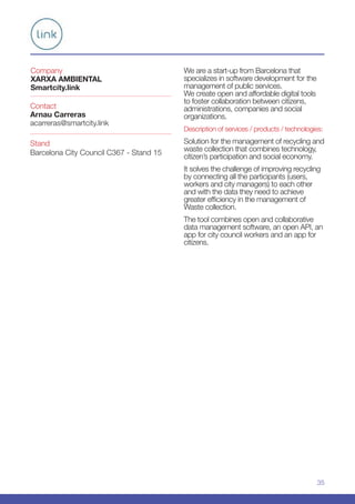 35
Company
XARXA AMBIENTAL
Smartcity.link
Stand
Barcelona City Council C367 - Stand 15
Contact
Arnau Carreras
acarreras@smartcity.link
We are a start-up from Barcelona that
specializes in software development for the
management of public services.
We create open and affordable digital tools
to foster collaboration between citizens,
administrations, companies and social
organizations.
Description of services / products / technologies:
Solution for the management of recycling and
waste collection that combines technology,
citizen’s participation and social economy.
It solves the challenge of improving recycling
by connecting all the participants (users,
workers and city managers) to each other
and with the data they need to achieve
greater efficiency in the management of
Waste collection.
The tool combines open and collaborative
data management software, an open API, an
app for city council workers and an app for
citizens.
 
