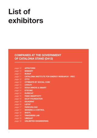 4
page 10
page 10
page 11
page 11
page 12
page 12
page 13
page 13
page 14
page 14
page 15
page 15
page 16
page 16
page 17
page 17
page 18
page 18
page 19
page 19
APP&TOWN
BISMART
BUSUP
CATALONIA INSTITUTE FOR ENERGY RESEARCH - IREC
CTTC
CITIBEATS BY SOCIAL COIN
CIVICITI
DOXA INNOVA & SMART
ETECNIC
EURECAT
FAMA SMARTCITY
I2CAT FOUNDATION
IQUADRAT
LEITAT
PARKUNLOAD
SENSING & CONTROL
SHOTL
TINKERERS LAB
UBIQUAT
UNLIMITED ENGINEERING
COMPANIES AT THE GOVERNMENT
OF CATALONIA STAND (D413)
List of
exhibitors
 