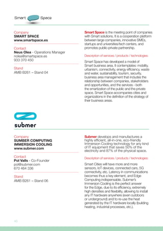 40
Submer develops and manufactures a
highly efficient, all-in-one, eco-friendly
Immersion Cooling technology for any kind
of IT equipment that saves 50% of the
electricity and 87% of the physical space.
Description of services / products / technologies:
Smart Cities will have more and more
sensors, IoT devices, connected cars, 5G
connectivity, etc. Latency in communications
becomes thus a key element, and Edge
Computing indispensable. Submer’s
Immersion Cooling is the perfect answer
for the Edge, due to its efficiency, extremely
high densities and flexibility, allowing to install
any IT hardware anywhere (even outdoors
or underground) and to re-use the heat
generated by the IT hardware locally (building
heating, industrial processes, etc.).
Company
SUMBER COMPUTING
IMMERSION COOLING
www.submer.com
Stand
AMB B261 – Stand 06
Contact
Pol Valls - Co-Founder
pol@submer.com
670 464 336
Smart Space is the meeting point of companies
with Smart solutions. It is a cooperation platform
between large companies, innovative SMEs,
startups and universities/tech centers, and
promotes public-private partnership.
Description of services / products / technologies:
Smart Space has developed a model of
Smart business area. It contemplates: mobility,
urbanism, connectivity, energy efficiency, waste
and water, sustainability, tourism, security,
business area management that includes the
relationship between companies, stakeholders
and opportunities, and the services - both
the smartization of the public and the private
space. Smart Space accompanies cities and
organizations in the definition of the strategy of
their business areas.
Company
SMART SPACE
www.smartspace.es
Stand
AMB B261 – Stand 04
Contact
Neus Olea - Operations Manager
nolea@smartspace.es
933 370 450
 