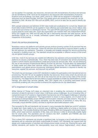 can be applied. For example, city resources, and services with characteristics of product and services
can be identified by GTIN. GLN can be assigned to city resources with characteristics of physical
locations such as buildings, bus stops, parks, and so on. GRAI can be assigned to shareable city
resources such as shard bicycles, and cars. City assets which are owned by the smart city can be
identified by GIAI. All other GS1 IDs such as GSRN, GDTI, and so on also can be used to identify city
resources.
With a proper extension and definition of GS1 data model and vocabularies for a smart city, Master and
Event data model of EPCIS can be applied in more effective and sustainable way since it allows data
to be stored and shared in a distributed manner. The open EPCIS capturing and accessing API can be
a good asset for smart cities also. Each silo organization can maintain their own independent EPCIS.
Since GS1 Digital Link, ONS and DS play the role in discovering services and data sources, all the
distributed EPCIS act as a virtually centralized system where any organization globally access
irrespective of the location.
Smart city service provisioning
Nowadays various city platforms and industry groups produce growing number of city services that are
associated with smart city resources. These city services are provisioned to improve citizen’s quality of
life and optimize city operations. Therefore, a versatile and scalable standard for service provisioning
is required in building smart city. The standard should be acceptable in different sectors of the smart
city and global industry groups.
Until now, most of city services are created and offered by city operators and provisioned from the city
platforms to citizens unidirectionally. Thus, there has been lack of consistent city service provisioning
system in which citizens and industries to create and provide city services also. Now, we are witnessing
the rise of new demand of bidirectional offering of smart city services. It should allow city stakeholders
to freely create and share their services utilizing open city resources. For city stakeholder’s active
participations and global service provisioning, leveraging global standards is required to identify city
resources, register city services, and discover city services.
The smart city can leverage current GS1 standards to realize the participatory and international service
provisioning. The GS1 ID can be applied to identify city resources. Since many smart city services are
associated with city resources, the GS1 ID of city resources can be used as key index of the service
provisioning. The Object Name Service (ONS) is a good candidate to enable city stakeholders to create,
manage, and share their services globally. Also, GS1 Digital Link is providing web-based service
connectivity enabling URL link promise to enhance the experiences for city stakeholders.
IoT is important in smart cities
While Internet of Things (IoT) plays an important role in enabling the connection of devices and
extraction of data for services in smart cities, it still faces various challenges. As an increasing influx of
companies invest in IoT solutions, fragmentation has become one of the biggest challenges in adopting
IoT technologies and applications. This fragmentation is shown in many aspects, one of which is the
uncertainty of interoperability across different communication networks and data streams. This lack of
common identifications (IDs), industry standards, and the absence of semantics in many IDs (e.g.
universally unique identifier (UUID)) can lead to significant associated adoption costs.
The necessity for IDs and standards can be seen in many examples like digital twin and IoT solutions.
In digital twin, there needs to be a common way of defining a digital replica of a living or non-living
physical entity. This includes Building Information Modeling (BIM) and Geographic Information System
(GIS), which need common standards of IDs, data, and service in order to structurally enable digital
twin for smart cities. The standards and IoT solutions like OCF, oneM2M, and FIWARE also lack
interoperable IDs and any ID governance schemes.
This is where GS1 standards can provide a significant help, by bringing a set of well-defined industry
standards with an extensive and highly customizable ID system. GS1 standards can support both the
design and implementation of services and infrastructures inside a smart city. Sharing the same well-
defined standards will resolve the interoperability issue and reduce fragmentation, which allows
 