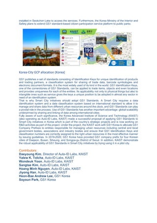 installed in Seokchon Lake to access the services. Furthermore, the Korea Ministry of the Interior and
Safety plans to extend GS1 standard-based citizen participation service platform to public parks.
Korea-City GCP allocation (Korea)
GS1 publishes a set of standards consisting of Identification Keys for unique identification of products
and trading partners, a classification system for sharing of trade data, barcode symbologies and
electronic document formats. It is the most widely used of its kind in the world. GS1 Identification Keys,
one of the cornerstones of GS1 Standards, can be applied to trade items, objects and even locations
and provides uniqueness for each of the entities. Its applicability not only to physical things but also to
intangible ones such as service gives the keys a unique position to be adopted in almost any sector in
need of an identification system.
That is why Smart City initiatives should adopt GS1 Standards. A Smart City requires a data
identification system and a data classification system based on international standard to allow it to
manage and share data from different urban resources around the clock, and GS1 Standards can play
a pivotal role in the process. Use of GS1 Standards has another important advantage: global scalability
underpinned by sharing and linking of data among international cities.
Fully aware of such significance, the Korea Advanced Institute of Science and Technology (KAIST)
(also operating as Auto-ID Labs, KAIST) made a successful proposal of applying GS1 Standards to
Smart City initiatives in Korea which is part of the country’s strategic projects and is now working on
R&D activities as part of the project. Under the project, the KAIST work with GS1 Korea to allocate GS1
Company Prefixes to entities responsible for managing urban resources including central and local
government bodies, associations and industry bodies and ensure that GS1 Identification Keys and
classification numbers are correctly assigned to the right urban resources in the most effective manner
by issuing guidelines. In 2019-2020, GS1 Korea have provided GS1 company prefix for four Korean
cities of Daejeon, Busan, Siheung, and Songpa-gu District of Seoul. In addition, KAIST demonstrate
the robust applicability of GS1 Standards in Smart City initiatives by trying using it in a pilot city.
Contributors:
Daeyoung Kim, Director of Auto-ID Labs, KAIST
Yalew K. Tolcha, Auto-ID Labs, KAIST
Wondeuk Yoon, Auto-ID Labs, KAIST
Sangtae Kim, Auto-ID Labs, KAIST
Hoang Minh Nguyen, Auto-ID Labs, KAIST
Jiyong Han, Auto-ID Labs, KAIST
Heon-Bae Andrew Lee, GS1 Korea
Soyoun Park, GS1 Korea
 