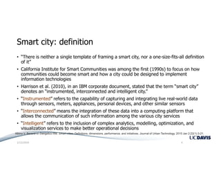 Smart city: definition
• “There is neither a single template of framing a smart city, nor a one-size-fits-all definition
of it”
• California Institute for Smart Communities was among the first (1990s) to focus on how
communities could become smart and how a city could be designed to implement
information technologies
• Harrison et al. (2010), in an IBM corporate document, stated that the term “smart city”
denotes an “instrumented, interconnected and intelligent city.”
• “Instrumented” refers to the capability of capturing and integrating live real-world data
through sensors, meters, appliances, personal devices, and other similar sensors
• “Interconnected” means the integration of these data into a computing platform that
allows the communication of such information among the various city services
• “Intelligent” refers to the inclusion of complex analytics, modelling, optimization, and
visualization services to make better operational decisions
1/12/2019 4
Albino V, Berardi U, Dangelico RM. Smart cities: Definitions, dimensions, performance, and initiatives. Journal of Urban Technology. 2015 Jan 2;22(1):3-21.
 