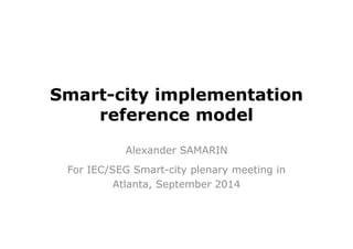 Smart-city implementation 
reference model 
Alexander SAMARIN 
For IEC/SEG Smart-city plenary meeting in 
Atlanta, September 2014 
 