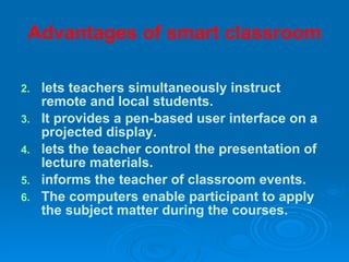Advantages of smart classroom lets teachers simultaneously instruct remote and local students. It provides a pen-based user interface on a projected display.  lets the teacher control the presentation of lecture materials.  informs the teacher of classroom events. The computers enable participant to apply the subject matter during the courses. 