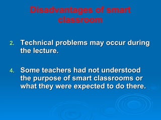 Disadvantages of smart classroom Technical problems may occur during the lecture. Some teachers had not understood the purpose of smart classrooms or what they were expected to do there. 