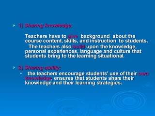 1)  Sharing knowledge :  Teachers have to  give  background  about the course content, skills, and instruction  to students. The teachers also  build  upon the knowledge, personal experiences, language and culture that students bring to the learning situational. 2)  Sharing ability: the teachers encourage students' use of their  own knowledge , ensures that students share their knowledge and their learning strategies.  