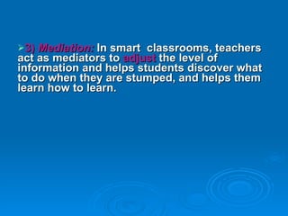 3)  Mediation:  In smart  classrooms, teachers act as mediators to  adjust  the level of information and helps students discover what to do when they are stumped, and helps them learn how to learn. 