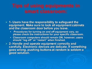 Tips of   using equipments in smart classroom: 1- Users have the responsibility to safeguard the equipment. Make sure to lock all equipment cabinets and the classroom door before you leave. Procedures for turning on and off equipment vary, so please check the instructions for your specific classroom. Classroom computers should remain ON, however; users should “log off” or “restart” when finished. 2- Handle and operate equipment correctly and carefully. Electronic devices are delicate. If something goes wrong, pushing buttons at random is seldom a good solution. 