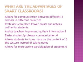 1.Allows for communication between different schools in different countries 2.Professors can place Power points and notes online for students 3.Assists teachers in presenting their information 4.Easier student/professor communication 5.Allows students to focus more on the content of the lecture instead of taking notes 6.Allows for more active participation of students 