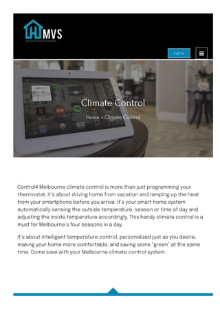 Climate Control
Home » Climate Control
Control4 Melbourne climate control is more than just programming your
thermostat. It’s about driving home from vacation and ramping up the heat
from your smartphone before you arrive. It’s your smart home system
automatically sensing the outside temperature, season or time of day and
adjusting the inside temperature accordingly. This handy climate control is a
must for Melbourne’s four seasons in a day.
It’s about intelligent temperature control, personalized just as you desire,
making your home more comfortable, and saving some “green” at the same
time. Come save with your Melbourne climate control system.
Call Us
 