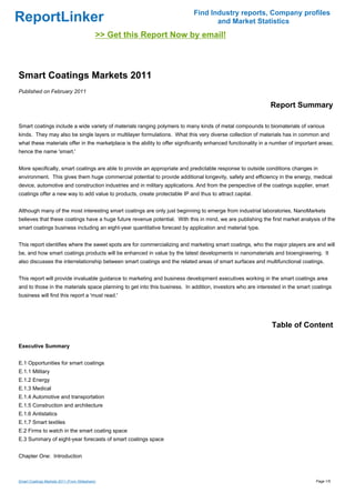 Find Industry reports, Company profiles
ReportLinker                                                                       and Market Statistics
                                            >> Get this Report Now by email!



Smart Coatings Markets 2011
Published on February 2011

                                                                                                              Report Summary

Smart coatings include a wide variety of materials ranging polymers to many kinds of metal compounds to biomaterials of various
kinds. They may also be single layers or multilayer formulations. What this very diverse collection of materials has in common and
what these materials offer in the marketplace is the ability to offer significantly enhanced functionality in a number of important areas;
hence the name 'smart.'


More specifically, smart coatings are able to provide an appropriate and predictable response to outside conditions changes in
environment. This gives them huge commercial potential to provide additional longevity, safety and efficiency in the energy, medical
device, automotive and construction industries and in military applications. And from the perspective of the coatings supplier, smart
coatings offer a new way to add value to products, create protectable IP and thus to attract capital.


Although many of the most interesting smart coatings are only just beginning to emerge from industrial laboratories, NanoMarkets
believes that these coatings have a huge future revenue potential. With this in mind, we are publishing the first market analysis of the
smart coatings business including an eight-year quantitative forecast by application and material type.


This report identifies where the sweet spots are for commercializing and marketing smart coatings, who the major players are and will
be, and how smart coatings products will be enhanced in value by the latest developments in nanomaterials and bioengineering. It
also discusses the interrelationship between smart coatings and the related areas of smart surfaces and multifunctional coatings.


This report will provide invaluable guidance to marketing and business development executives working in the smart coatings area
and to those in the materials space planning to get into this business. In addition, investors who are interested in the smart coatings
business will find this report a 'must read.'




                                                                                                               Table of Content

Executive Summary


E.1 Opportunities for smart coatings
E.1.1 Military
E.1.2 Energy
E.1.3 Medical
E.1.4 Automotive and transportation
E.1.5 Construction and architecture
E.1.6 Antistatics
E.1.7 Smart textiles
E.2 Firms to watch in the smart coating space
E.3 Summary of eight-year forecasts of smart coatings space


Chapter One: Introduction



Smart Coatings Markets 2011 (From Slideshare)                                                                                     Page 1/5
 