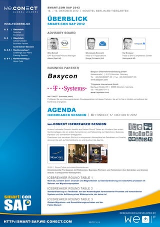 smart.con SAP 2012
                            18. – 19. Oktober 2012 | Novotel Berlin Am Tiergarten


                            Überblick
Inhaltsüberblick            smart.con SAP 2012
S. 2	 |	 Überblick
		Sprecher
                            ADVISORY BOARD
		Kernthemen
S. 3	 |	 Überblick
		 Advisory Board
		 Business Partner
		Icebreaker Session
S. 4-5	 |	 Konferenztag 1
		Challenge your Peers      Otto Schell                                  Christoph Zimmerli                          Kai Knieper
		Evening Session           SAP Business Process Manager                 Head of IT Applications	                    Head of SAP Competence Center
S. 6-7	 |	 Konferenztag 2   Adam Opel AG                                 Omya (Schweiz) AG                           Vetropack AG
		 World Café


                            Business Partner
                                                                               Basycon Unternehmensberatung GmbH
                                                                               Welserstraße 1 | 81373 München, Germany
                                                                               Tel.: +49 (0)89 890671-00 | Fax: +49 (0)89 890671-05
                                                                               www.basycon.com

                                                                               T-Systems International GmbH
                                                                               Dachauer Straße 651 | 80995 München, Germany
                                                                               Tel.: +49 (0)89 1011-0
                                                                               www.t-systems.com

                            we.CONECT business peers
                            Profitieren Sie von lösungsorientierten Einzelgesprächen mit diesen Partnern, die wir für Sie im Vorfeld und während der
                            Konferenz arrangieren.




                            aGENDA
                            ICEBREAKER Session | MIttwoch, 17. OKTOBER 2012


                            we.CONECT ICEBREAKER SESSION
                            Unsere Icebreaker Session besteht aus kleinen Round Tables am Vorabend des ersten
                            Konferenztages, die ein erstes Kennenlernen und Networking von Sprechern, Business
                            Partnern und Teilnehmern ermöglichen.
                            Diskutieren und vernetzen Sie sich in entspannter Atmosphäre bei Getränken und Snacks,
                            stimmen Sie sich auf die Konferenz ein und brechen Sie das Eis.




                            20:00	 | Round Table und erstes Kennenlernen
                            Einstimmende Pre-Session mit Referenten, Business Partnern und Teilnehmern bei Getränken und kleinen
                            Snacks in entspannter Atmosphäre.

                            ICEBREAKER Round Table 1
                            Nicht ob, sondern wann: Chancen und Möglichkeiten zur Standardisierung von Geschäfts-prozessen im
                            Rahmen von Migrationsprojekten

                            ICEBREAKER Round Table 2
                            Standardisierung vs. Flexibilität: Von der Notwendigkeit harmonisierter Prozesse und konsolidierter
                            Systeme und der Auflösung eines Widerspruchs, der keiner ist

                            ICEBREAKER Round Table 3
                            Globale Migrations- und Konsolidierungsvorhaben und der
                            Faktor Mensch



                                                                                                                  Researched & Developed by



http://smart-sap.we-conect.com                                               Seite 3 / 8
 