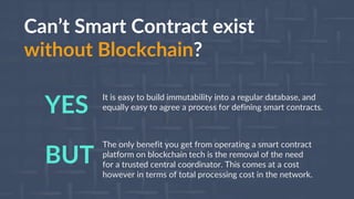 Can’t Smart Contract exist
without Blockchain?
The only benefit you get from operating a smart contract
platform on blockchain tech is the removal of the need
for a trusted central coordinator. This comes at a cost
however in terms of total processing cost in the network.
BUT
It is easy to build immutability into a regular database, and
equally easy to agree a process for defining smart contracts.YES
 