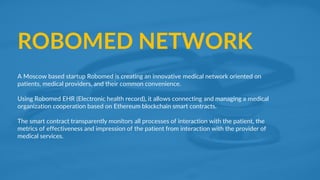 14Samir Kumar Sah
ROBOMED NETWORK
A Moscow based startup Robomed is creating an innovative medical network oriented on
patients, medical providers, and their common convenience.
Using Robomed EHR (Electronic health record), it allows connecting and managing a medical
organization cooperation based on Ethereum blockchain smart contracts.
The smart contract transparently monitors all processes of interaction with the patient, the
metrics of effectiveness and impression of the patient from interaction with the provider of
medical services.
 