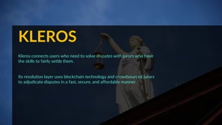 KLEROS
Kleros connects users who need to solve disputes with jurors who have
the skills to fairly settle them.
Its resolution layer uses blockchain technology and crowdsourced jurors
to adjudicate disputes in a fast, secure, and affordable manner.
 