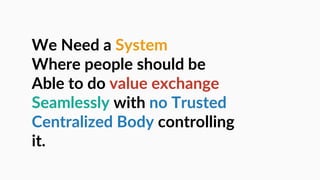We Need a System
Where people should be
Able to do value exchange
Seamlessly with no Trusted
Centralized Body controlling
it.
 
