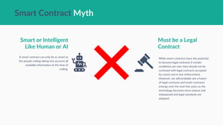 Smart Contract Myth
Smart or Intelligent
Like Human or AI
A smart contract can only be as smart as
the people coding taking into account all
available information at the time of
coding.
Must be a Legal
Contract
While smart contracts have the potential
to become legal contracts if certain
conditions are met, they should not be
confused with legal contracts accepted
by courts and or law enforcement.
However, we will probably see a fusion
of legal contracts and smart contracts
emerge over the next few years as the
technology becomes more mature and
widespread and legal standards are
adopted.
 