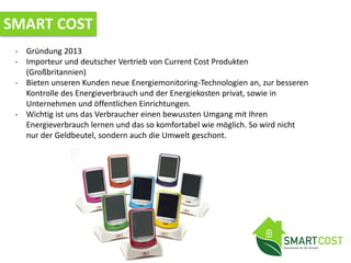 SMART COST
- Gründung 2013
- Importeur und deutscher Vertrieb von Current Cost Produkten
(Großbritannien)
- Bieten unseren Kunden neue Energiemonitoring-Technologien an, zur besseren
Kontrolle des Energieverbrauch und der Energiekosten privat, sowie in
Unternehmen und öffentlichen Einrichtungen.
- Wichtig ist uns das Verbraucher einen bewussten Umgang mit Ihren
Energieverbrauch lernen und das so komfortabel wie möglich. So wird nicht
nur der Geldbeutel, sondern auch die Umwelt geschont.
 