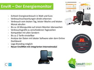 EnviR – Der Energiemonitor
- Echtzeit Energieverbrauch in Watt und Euro
- Verbrauchsschwankungen direkt erkennen
- Verbrauch vom letzten Tag, letzter Woche und letzten
Monat abrufen
- Bis zu 10 Messpunkte auf einem Monitor überwachen
- Verbrauchsgrafik zu verschiedenen Tageszeiten
- Kompatibel mit allen Sendern
- Bis zu 2 Tarife einstellbar
- Analyse der Daten mit lokaler Software oder dem Online
Dashboard
- Logo Branding möglich
- Neuer EnviRNet mit integrierten Internetmodul
 